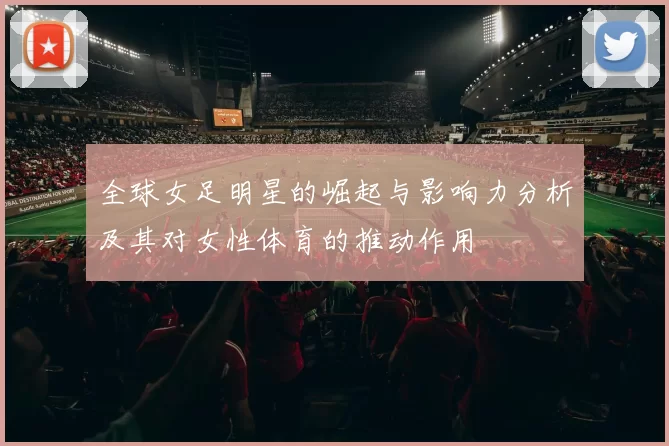 全球女足明星的崛起与影响力分析及其对女性体育的推动作用