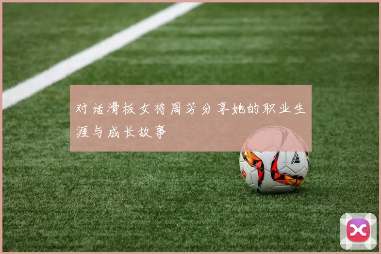 对话滑板女将周芳分享她的职业生涯与成长故事