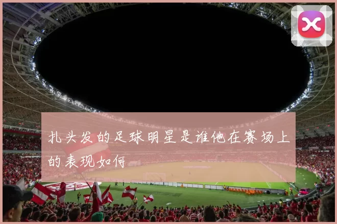 扎头发的足球明星是谁他在赛场上的表现如何