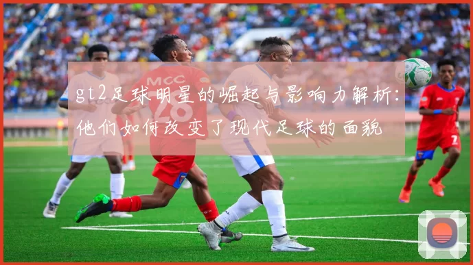 gt2足球明星的崛起与影响力解析：他们如何改变了现代足球的面貌
