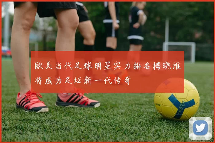 欧美当代足球明星实力排名揭晓谁将成为足坛新一代传奇