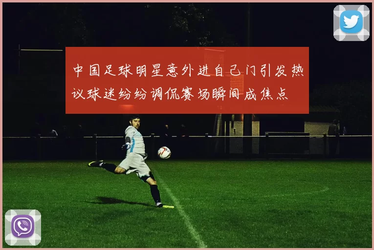 中国足球明星意外进自己门引发热议球迷纷纷调侃赛场瞬间成焦点