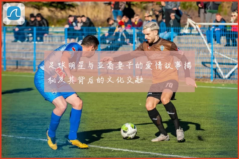 足球明星与亚裔妻子的爱情故事揭秘及其背后的文化交融