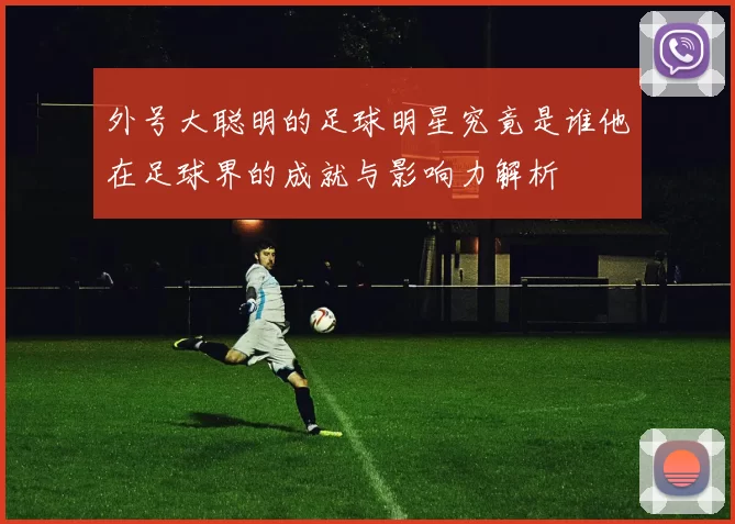 外号大聪明的足球明星究竟是谁他在足球界的成就与影响力解析