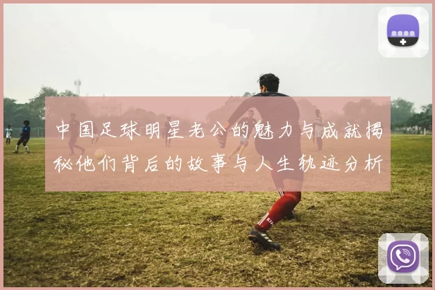 中国足球明星老公的魅力与成就揭秘他们背后的故事与人生轨迹分析