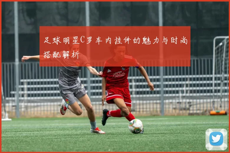 足球明星C罗车内挂件的魅力与时尚搭配解析