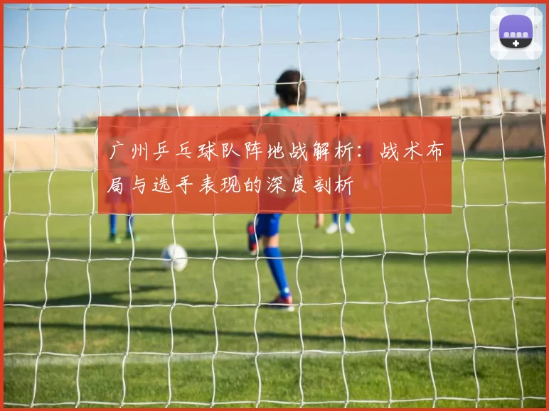 广州乒乓球队阵地战解析：战术布局与选手表现的深度剖析