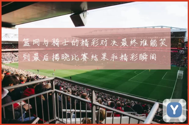 篮网与骑士的精彩对决最终谁能笑到最后揭晓比赛结果和精彩瞬间