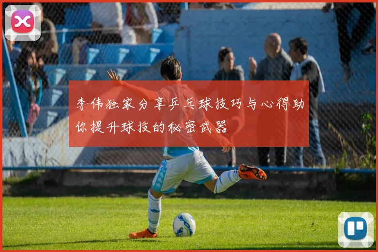 李伟独家分享乒乓球技巧与心得助你提升球技的秘密武器