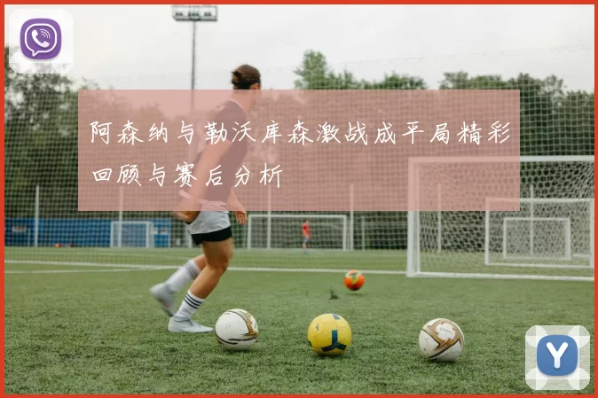 阿森纳与勒沃库森激战成平局精彩回顾与赛后分析