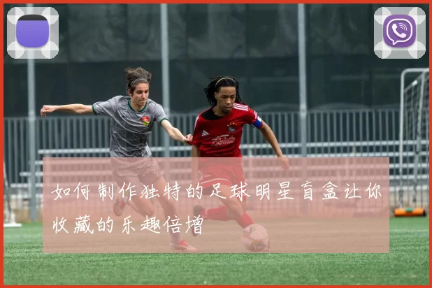 如何制作独特的足球明星盲盒让你收藏的乐趣倍增