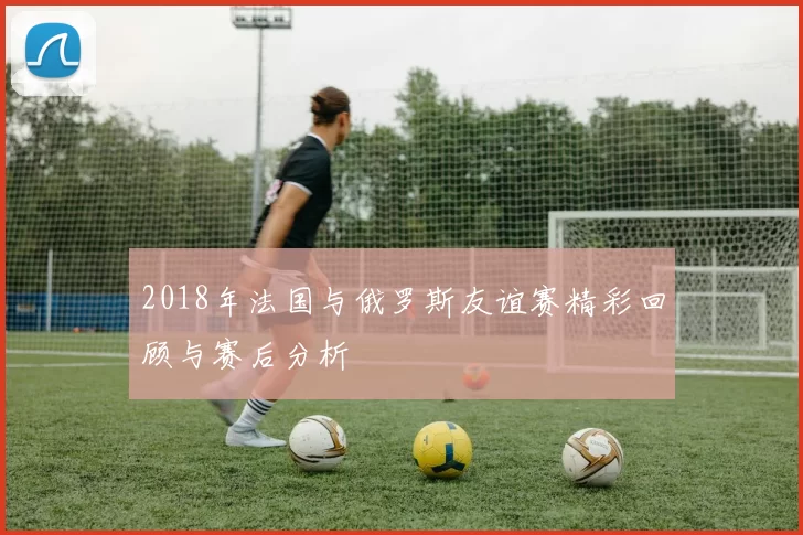 2018年法国与俄罗斯友谊赛精彩回顾与赛后分析