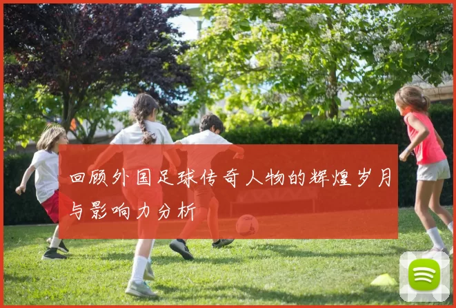 回顾外国足球传奇人物的辉煌岁月与影响力分析