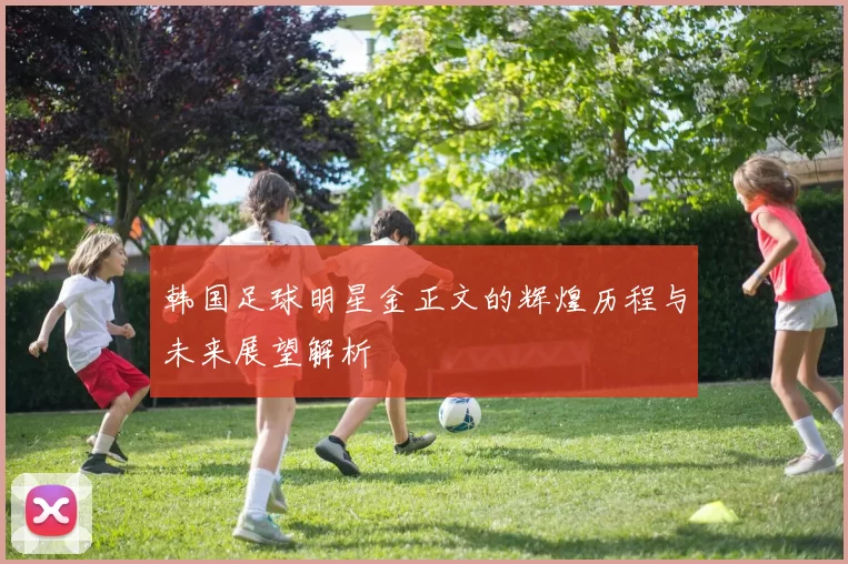 韩国足球明星金正文的辉煌历程与未来展望解析