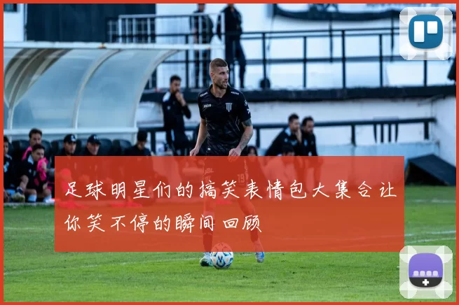 足球明星们的搞笑表情包大集合让你笑不停的瞬间回顾