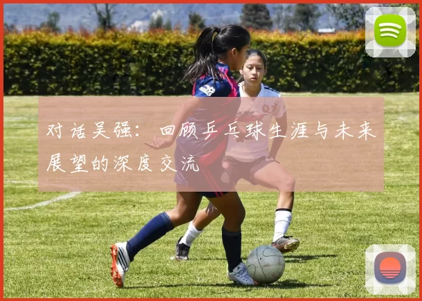 对话吴强：回顾乒乓球生涯与未来展望的深度交流