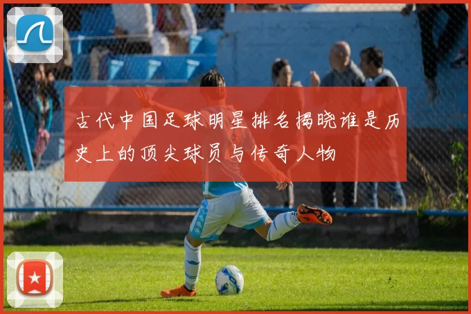 古代中国足球明星排名揭晓谁是历史上的顶尖球员与传奇人物