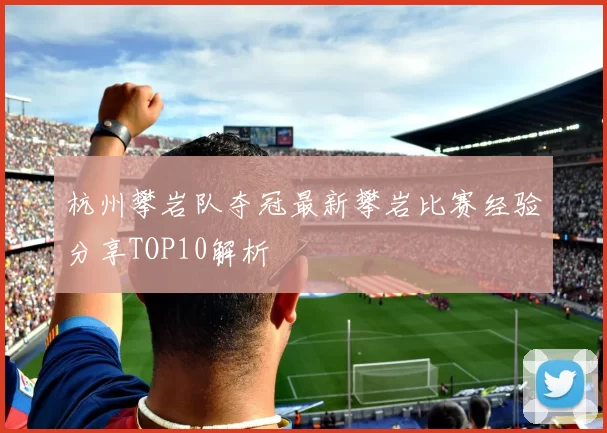 杭州攀岩队夺冠最新攀岩比赛经验分享TOP10解析