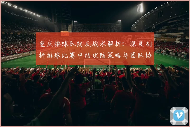 重庆排球队防反战术解析：深度剖析排球比赛中的攻防策略与团队协作