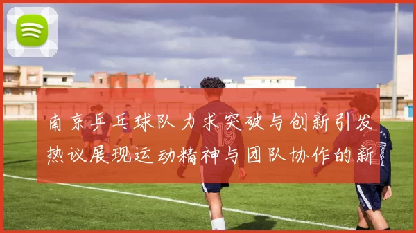 南京乒乓球队力求突破与创新引发热议展现运动精神与团队协作的新篇章