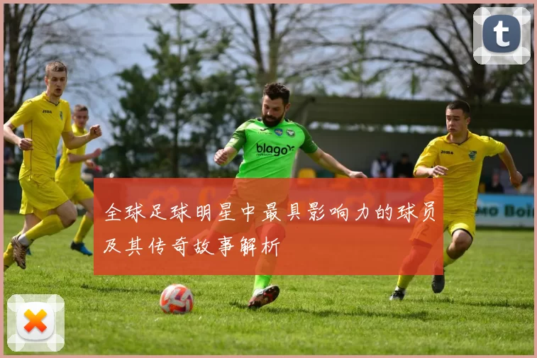 全球足球明星中最具影响力的球员及其传奇故事解析