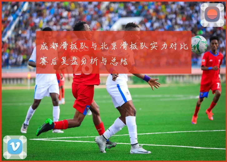 成都滑板队与北京滑板队实力对比赛后复盘分析与总结