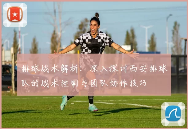 排球战术解析：深入探讨西安排球队的战术控制与团队协作技巧