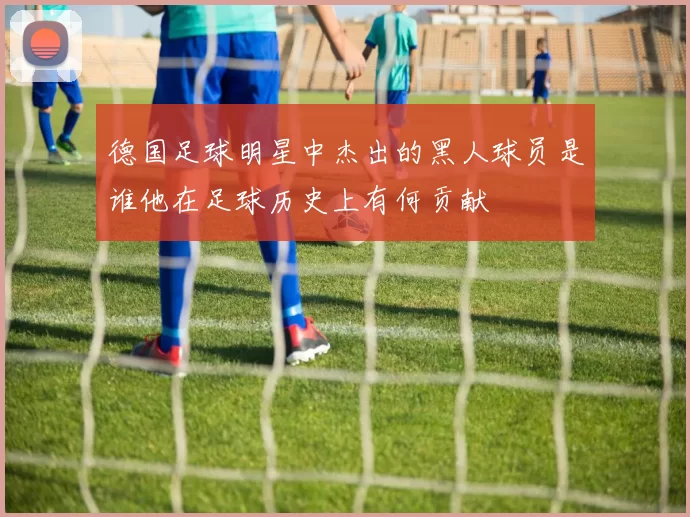 德国足球明星中杰出的黑人球员是谁他在足球历史上有何贡献