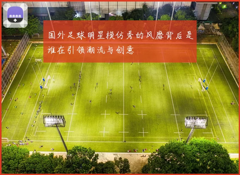 国外足球明星模仿秀的风靡背后是谁在引领潮流与创意