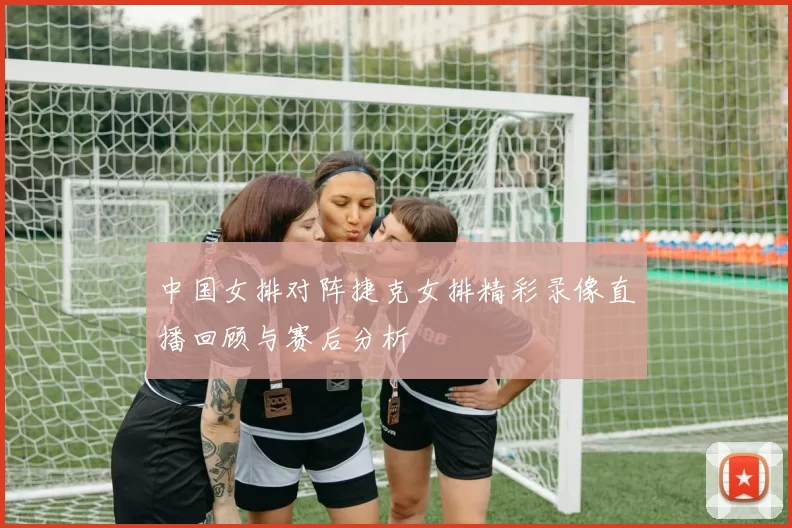 中国女排对阵捷克女排精彩录像直播回顾与赛后分析