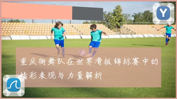 重庆街舞队在世界滑板锦标赛中的精彩表现与力量解析