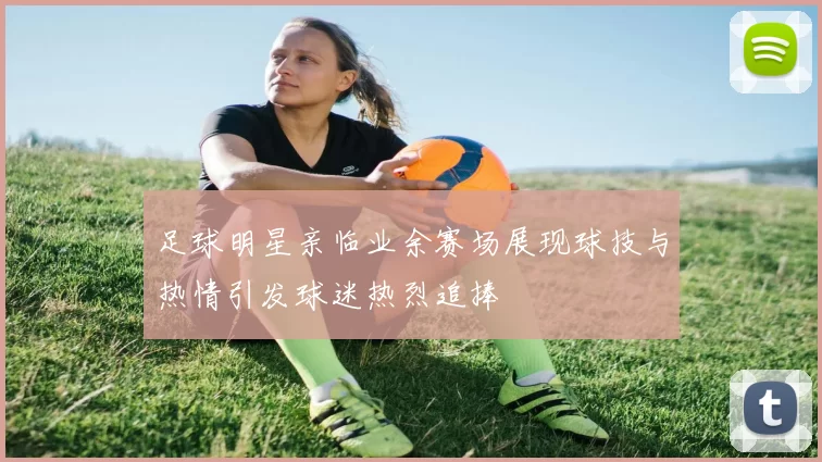 足球明星亲临业余赛场展现球技与热情引发球迷热烈追捧
