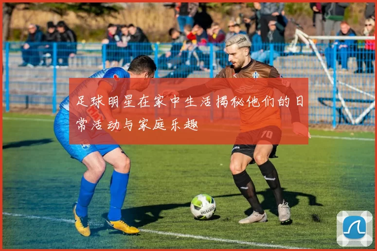 足球明星在家中生活揭秘他们的日常活动与家庭乐趣
