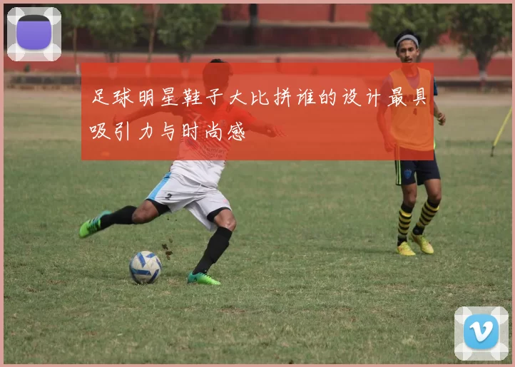 足球明星鞋子大比拼谁的设计最具吸引力与时尚感