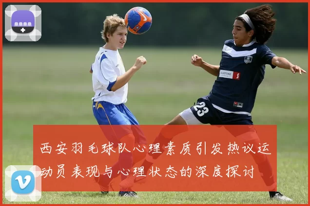西安羽毛球队心理素质引发热议运动员表现与心理状态的深度探讨