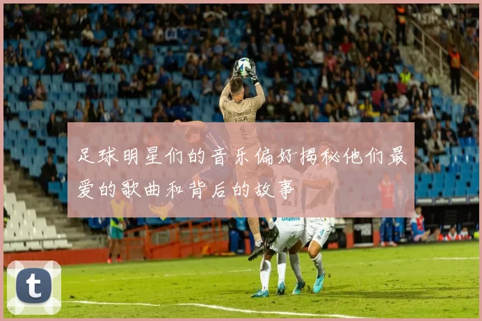 足球明星们的音乐偏好揭秘他们最爱的歌曲和背后的故事