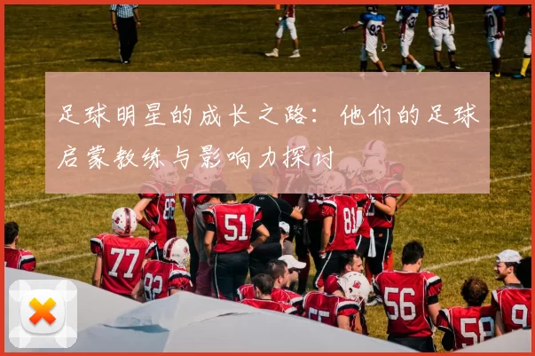 足球明星的成长之路：他们的足球启蒙教练与影响力探讨