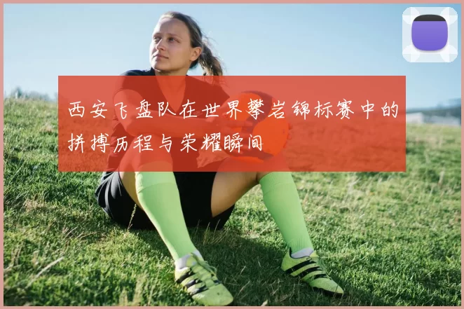 西安飞盘队在世界攀岩锦标赛中的拼搏历程与荣耀瞬间