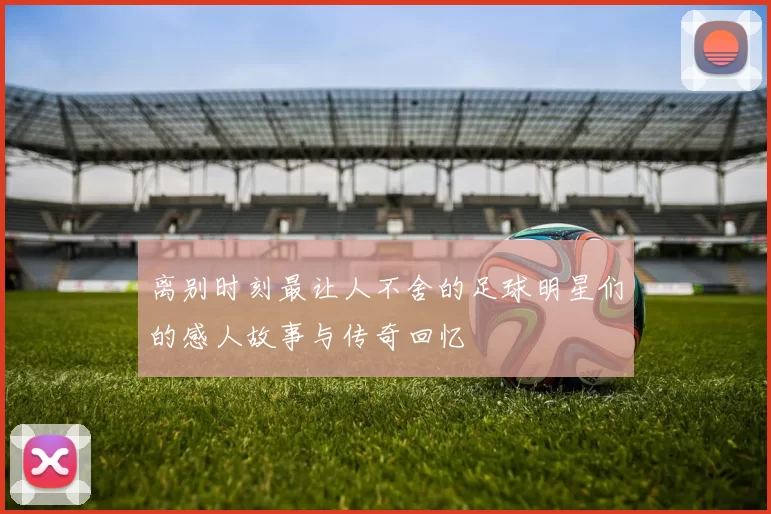 离别时刻最让人不舍的足球明星们的感人故事与传奇回忆