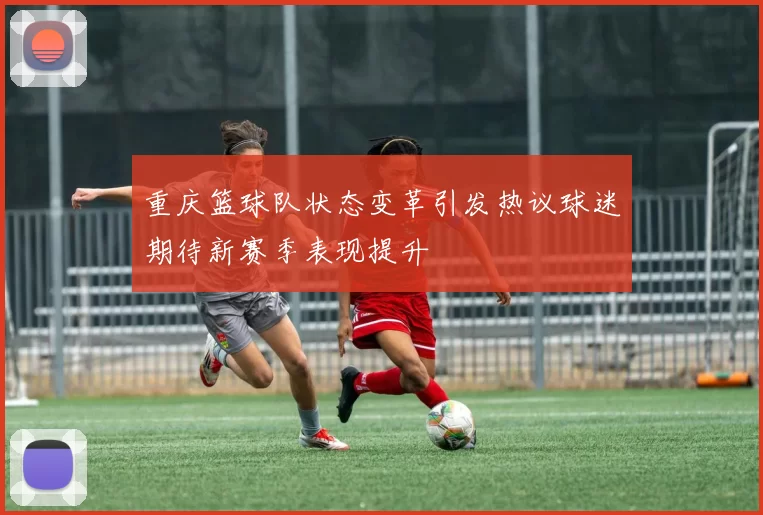 重庆篮球队状态变革引发热议球迷期待新赛季表现提升