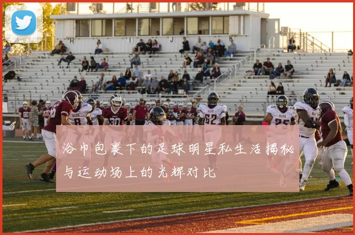 浴巾包裹下的足球明星私生活揭秘与运动场上的光辉对比