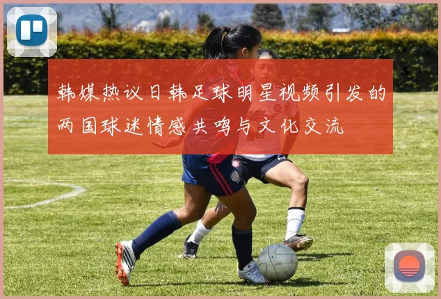 韩媒热议日韩足球明星视频引发的两国球迷情感共鸣与文化交流