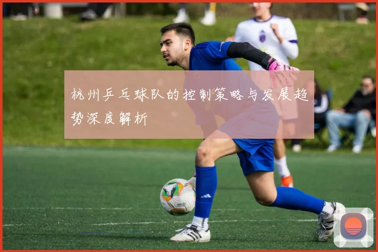 杭州乒乓球队的控制策略与发展趋势深度解析