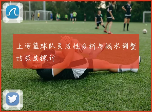 上海篮球队灵活性分析与战术调整的深度探讨