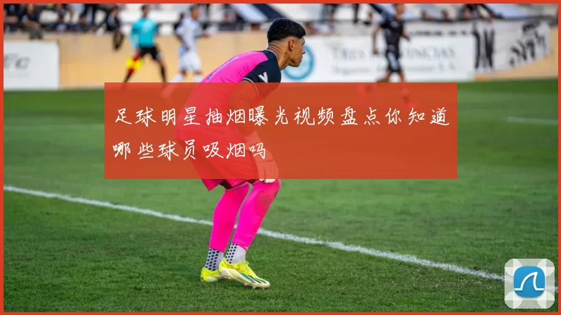 足球明星抽烟曝光视频盘点你知道哪些球员吸烟吗