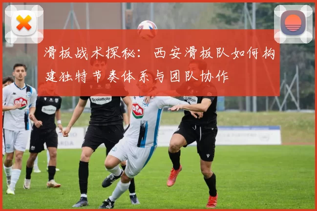 滑板战术探秘：西安滑板队如何构建独特节奏体系与团队协作