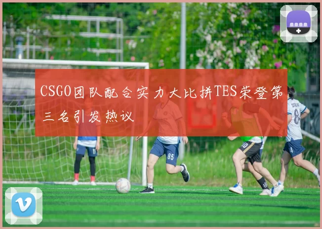 CSGO团队配合实力大比拼TES荣登第三名引发热议