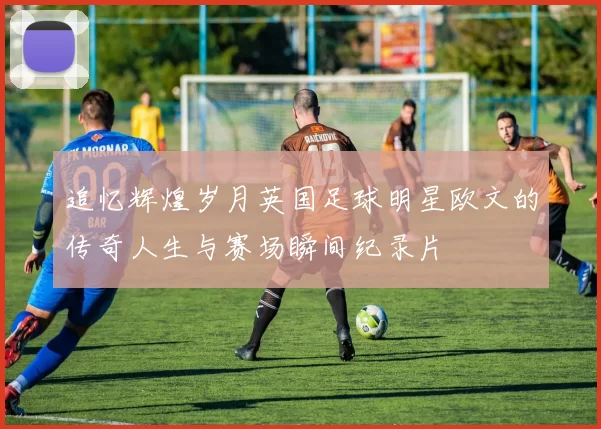 追忆辉煌岁月英国足球明星欧文的传奇人生与赛场瞬间纪录片